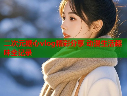 二次元糖心vlog精彩分享 动漫生活趣味全记录