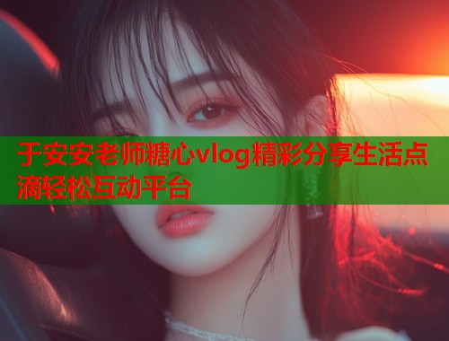 于安安老师糖心vlog精彩分享生活点滴轻松互动平台
