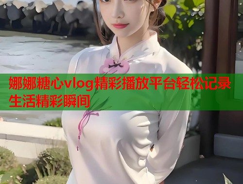 娜娜糖心vlog精彩播放平台轻松记录生活精彩瞬间