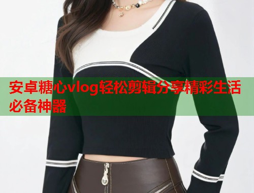 安卓糖心vlog轻松剪辑分享精彩生活必备神器 安卓糖心vlog轻松剪辑分享精彩生活必备神器