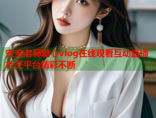 安安老师糖心vlog在线观看互动直播社交平台精彩不断