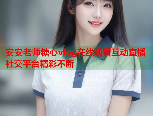 安安老师糖心vlog在线观看互动直播社交平台精彩不断