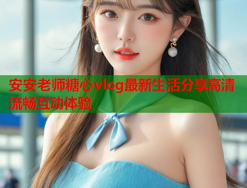 安安老师糖心vlog最新生活分享高清流畅互动体验 安安老师糖心vlog最新生活分享高清流畅互动体验