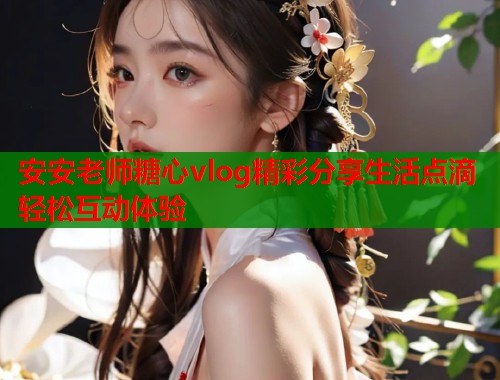 安安老师糖心vlog精彩分享生活点滴轻松互动体验 安安老师糖心vlog精彩分享生活点滴轻松互动体验