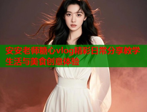 安安老师糖心vlog精彩日常分享教学生活与美食创意体验 安安老师糖心vlog精彩日常分享教学生活与美食创意体验