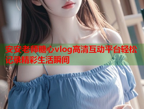安安老师糖心vlog高清互动平台轻松记录精彩生活瞬间