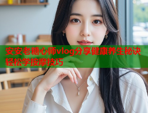 安安老糖心师vlog分享健康养生秘诀轻松学按摩技巧