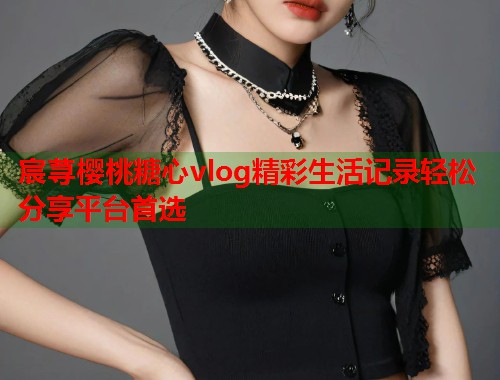 宸荨樱桃糖心vlog精彩生活记录轻松分享平台首选