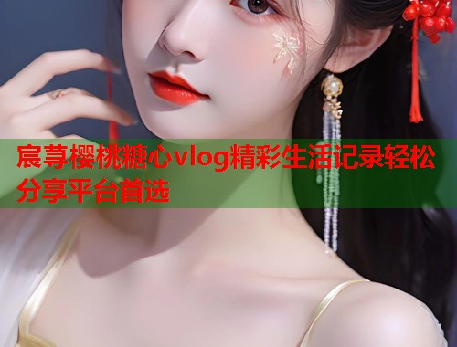 宸荨樱桃糖心vlog精彩生活记录轻松分享平台首选