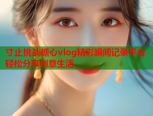 寸止挑战糖心vlog精彩瞬间记录平台轻松分享创意生活