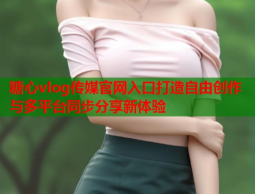 糖心vlog传媒官网入口打造自由创作与多平台同步分享新体验 糖心vlog传媒官网入口打造自由创作与多平台同步分享新体验