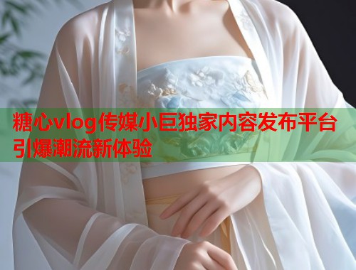 糖心vlog传媒小巨独家内容发布平台引爆潮流新体验