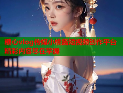 糖心vlog传媒小桃酱短视频创作平台精彩内容尽在掌握