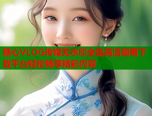 糖心VLOG传媒无水印全集高清观看下载平台轻松畅享精彩内容