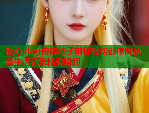 糖心vlog传媒柚子带你轻松创作高质量生活记录精彩瞬间 糖心vlog传媒柚子带你轻松创作高质量生活记录精彩瞬间