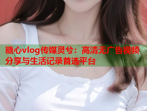 糖心vlog传媒灵兮:高清无广告视频分享与生活记录首选平台 糖心vlog传媒灵兮:高清无广告视频分享与生活记录首选平台