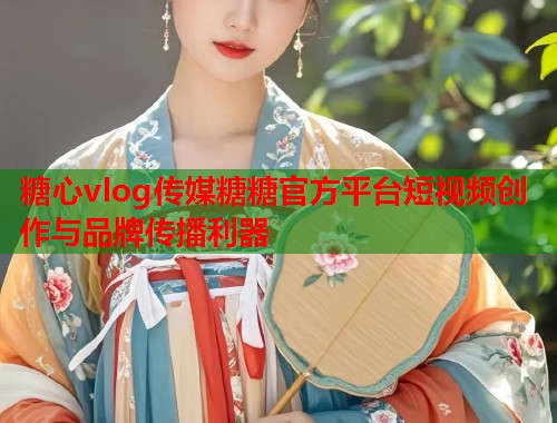 糖心vlog传媒糖糖官方平台短视频创作与品牌传播利器