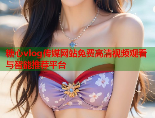 糖心vlog传媒网站免费高清视频观看与智能推荐平台