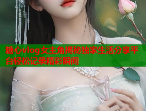 糖心vlog女主角揭秘独家生活分享平台轻松记录精彩瞬间