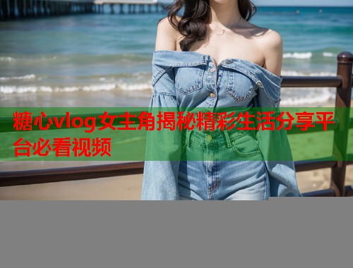 糖心vlog女主角揭秘精彩生活分享平台必看视频