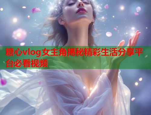 糖心vlog女主角揭秘精彩生活分享平台必看视频 糖心vlog女主角揭秘精彩生活分享平台必看视频