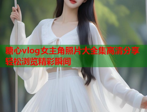 糖心vlog女主角照片大全集高清分享轻松浏览精彩瞬间