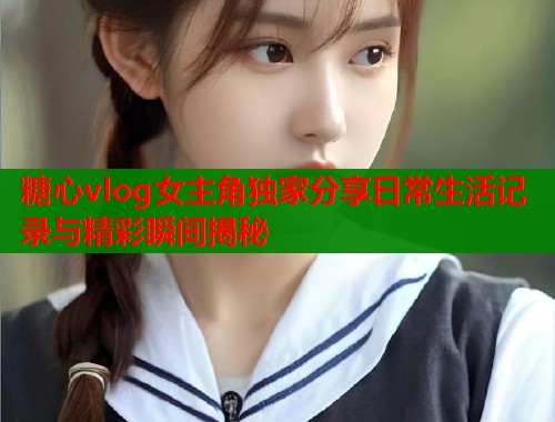 糖心vlog女主角独家分享日常生活记录与精彩瞬间揭秘