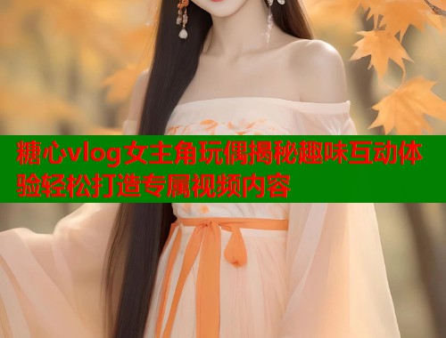 糖心vlog女主角玩偶揭秘趣味互动体验轻松打造专属视频内容 糖心vlog女主角玩偶揭秘趣味互动体验轻松打造专属视频内容