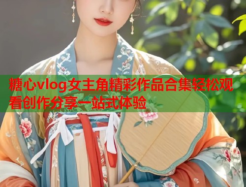 糖心vlog女主角精彩作品合集轻松观看创作分享一站式体验