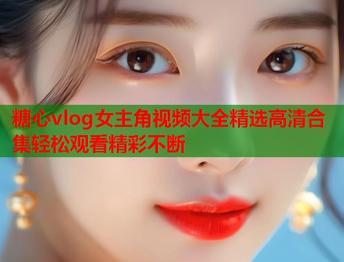 糖心vlog女主角视频大全精选高清合集轻松观看精彩不断 糖心vlog女主角视频大全精选高清合集轻松观看精彩不断