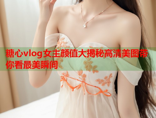 糖心vlog女主颜值大揭秘高清美图带你看最美瞬间 糖心vlog女主颜值大揭秘高清美图带你看最美瞬间