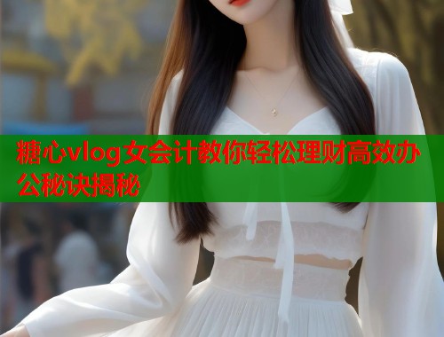 糖心vlog女会计教你轻松理财高效办公秘诀揭秘 糖心vlog女会计教你轻松理财高效办公秘诀揭秘
