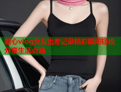 糖心vlog女友出差记录精彩瞬间轻松分享生活点滴 糖心vlog女友出差记录精彩瞬间轻松分享生活点滴