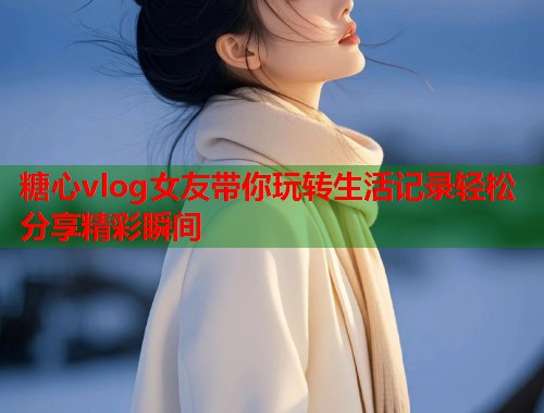 糖心vlog女友带你玩转生活记录轻松分享精彩瞬间 糖心vlog女友带你玩转生活记录轻松分享精彩瞬间
