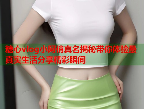 糖心vlog小阿俏真名揭秘带你体验最真实生活分享精彩瞬间 糖心vlog小阿俏真名揭秘带你体验最真实生活分享精彩瞬间