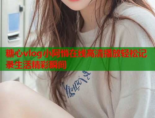 糖心vlog小阿悄在线高清播放轻松记录生活精彩瞬间 糖心vlog小阿悄在线高清播放轻松记录生活精彩瞬间