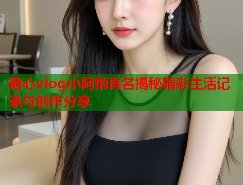 糖心vlog小阿悄真名揭秘精彩生活记录与创作分享 糖心vlog小阿悄真名揭秘精彩生活记录与创作分享