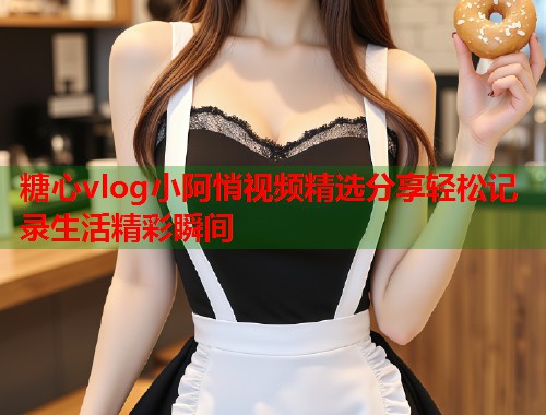 糖心vlog小阿悄视频精选分享轻松记录生活精彩瞬间