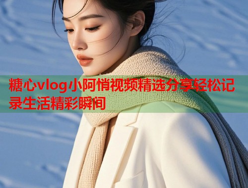 糖心vlog小阿悄视频精选分享轻松记录生活精彩瞬间 糖心vlog小阿悄视频精选分享轻松记录生活精彩瞬间