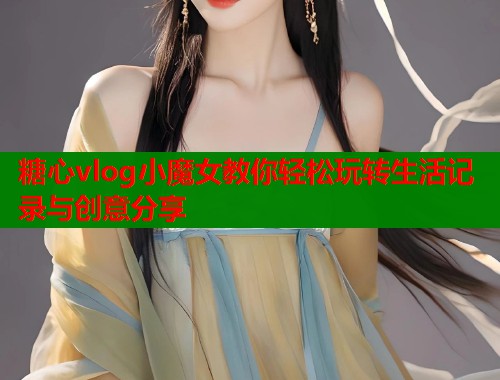 糖心vlog小魔女教你轻松玩转生活记录与创意分享 糖心vlog小魔女教你轻松玩转生活记录与创意分享