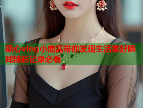糖心vlog小鹿酱带你发现生活美好瞬间精彩记录必看 糖心vlog小鹿酱带你发现生活美好瞬间精彩记录必看