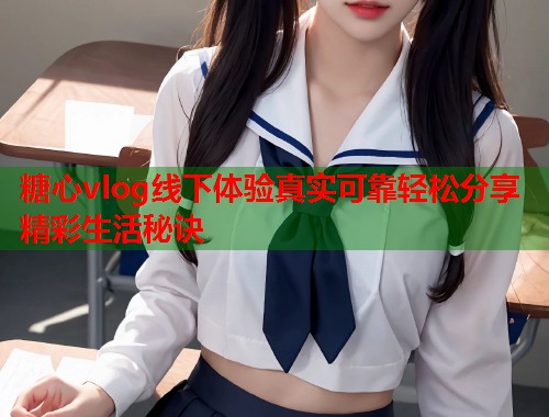 糖心vlog线下体验真实可靠轻松分享精彩生活秘诀