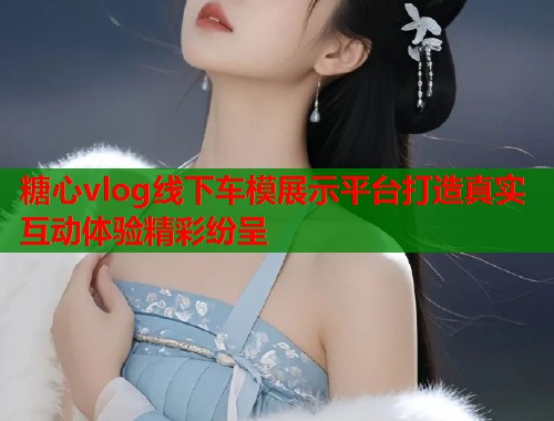 糖心vlog线下车模展示平台打造真实互动体验精彩纷呈
