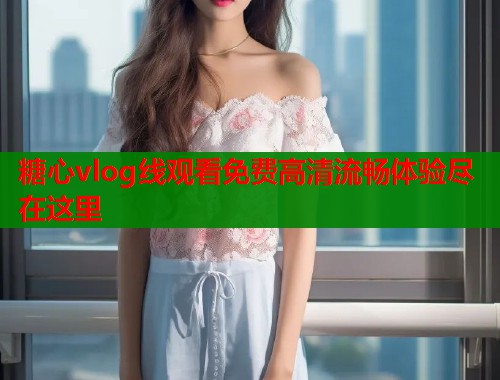 糖心vlog线观看免费高清流畅体验尽在这里 糖心vlog线观看免费高清流畅体验尽在这里