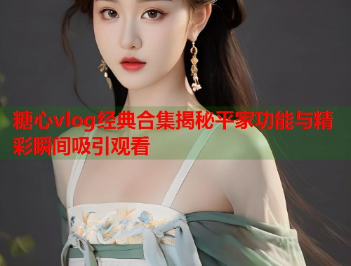 糖心vlog经典合集揭秘平家功能与精彩瞬间吸引观看 糖心vlog经典合集揭秘平家功能与精彩瞬间吸引观看