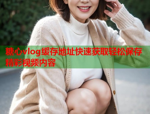 糖心vlog缓存地址快速获取轻松保存精彩视频内容