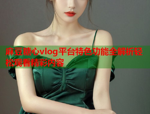 麻豆糖心vlog平台特色功能全解析轻松观看精彩内容 麻豆糖心vlog平台特色功能全解析轻松观看精彩内容