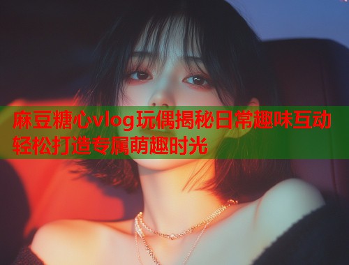 麻豆糖心vlog玩偶揭秘日常趣味互动轻松打造专属萌趣时光 麻豆糖心vlog玩偶揭秘日常趣味互动轻松打造专属萌趣时光