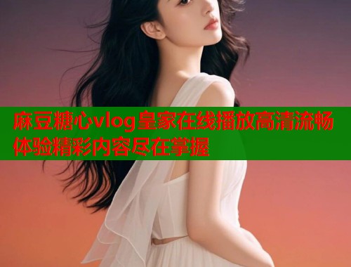 麻豆糖心vlog皇家在线播放高清流畅体验精彩内容尽在掌握 麻豆糖心vlog皇家在线播放高清流畅体验精彩内容尽在掌握