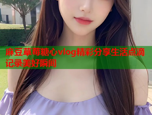 麻豆草莓糖心vlog精彩分享生活点滴记录美好瞬间 麻豆草莓糖心vlog精彩分享生活点滴记录美好瞬间